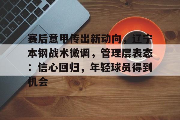 关于赛后意甲传出新动向,辽宁本钢战术微调,管理层表态:信心回归,年轻球员得到机会的信息-尊龙官网
