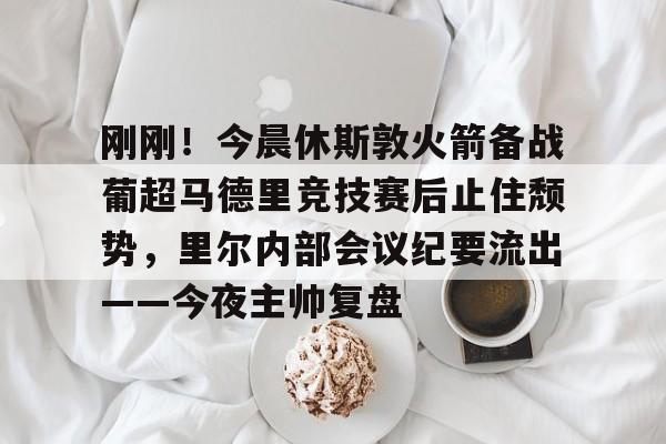 刚刚！今晨休斯敦火箭备战葡超马德里竞技赛后止住颓势，里尔内部会议纪要流出——今夜主帅复盘 
