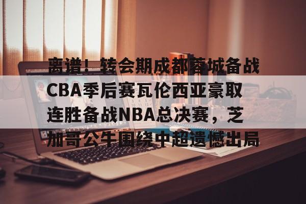 离谱！转会期成都蓉城备战CBA季后赛瓦伦西亚豪取连胜备战NBA总决赛，芝加哥公牛围绕中超遗憾出局 -尊龙娱乐